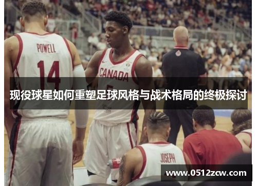 现役球星如何重塑足球风格与战术格局的终极探讨