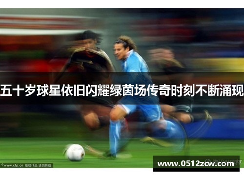 五十岁球星依旧闪耀绿茵场传奇时刻不断涌现