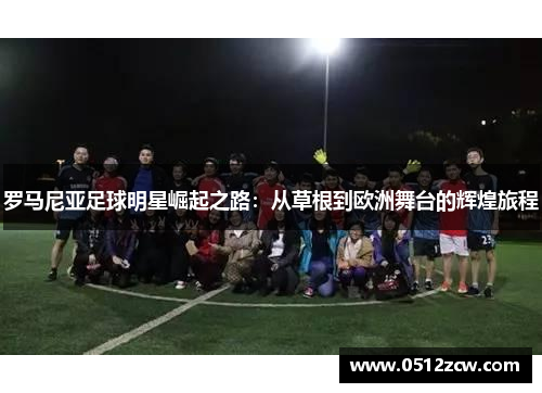 罗马尼亚足球明星崛起之路：从草根到欧洲舞台的辉煌旅程