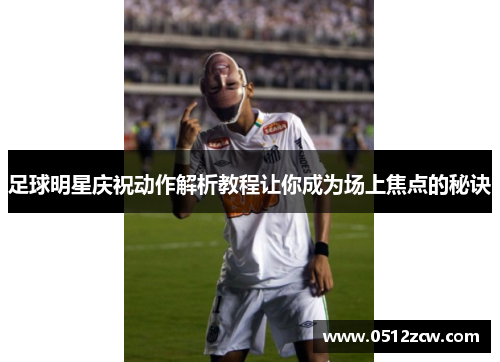 足球明星庆祝动作解析教程让你成为场上焦点的秘诀