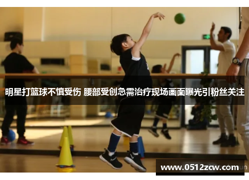 明星打篮球不慎受伤 腰部受创急需治疗现场画面曝光引粉丝关注