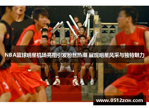 NBA篮球明星机场亮相引发粉丝热潮 展现明星风采与独特魅力
