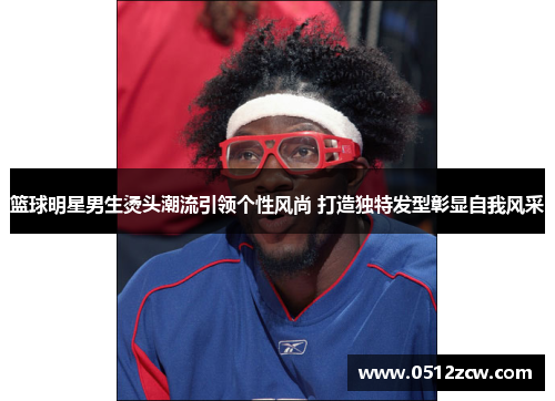 篮球明星男生烫头潮流引领个性风尚 打造独特发型彰显自我风采